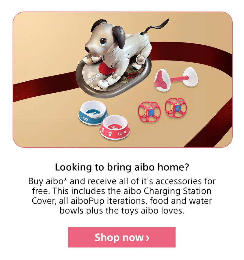 Looking to bring aibo home? Buy aibo* and receive all of it's accessories for free. This includes the aibo Charging Station Cover, all aiboPup iterations, food and water bowls plus the toys aibo loves. Shop now