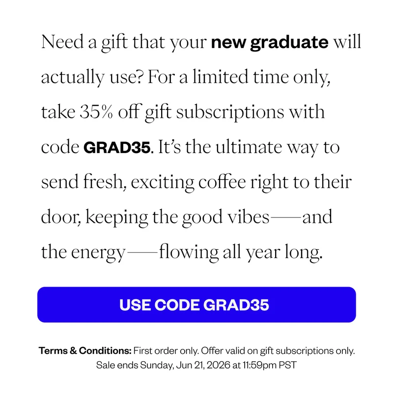 Need a gift that your new graduate will actually use? For a limited time only, take 35% off gift subscriptions with code GRAD35. It’s the ultimate way to send fresh, exciting coffee right to their door, keeping the good vibes—and the energy—flowing all year long. CTA: USE CODE GRAD35 Terms & Conditions: First order only. Offer valid on gift subscriptions only. Sale ends Sunday, Jun 21, 2026 at 11:59pm PST Need a gift that your new graduate will actually use? For a limited time only, take 35% off gift subscriptions with code GRAD35. It’s the ultimate way to send fresh, exciting coffee right to their door, keeping the good vibes—and the energy—flowing all year long. CTA: USE CODE GRAD35 Terms & Conditions: First order only. Offer valid on gift subscriptions only. Sale ends Sunday, Jun 21, 2026 at 11:59pm PST
