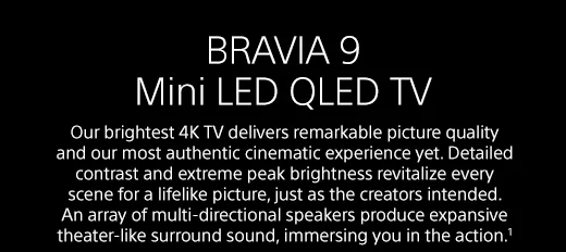 BRAVIA 9 Mini LED QLED TV | Our brightest 4K TV delivers remarkable picture quality and our most authentic cinematic experience yet. Detailed contrast and extreme peak brightness revitalize every scene for a lifelike picture, just as the creators intended. An array of multi-directional speakers produce expansive theater-like surround sound, immersing you in the action.¹