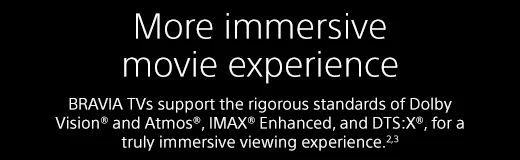 More immersive movie experience |  BRAVIA TVs support the rigorous standards of Dolby Vision® and Atmos®, IMAX® Enhanced, and DTS:X®, for a truly immersive viewing experience.²³
