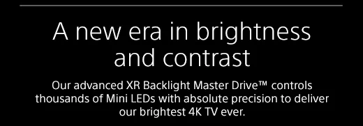 A new era in brightness and contrast |  Our advanced XR Backlight Master Drive™ controls thousands of Mini LEDs with absolute precision to deliver our brightest 4K TV ever.