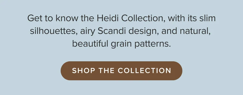 Get to know the Heidi Collection, with its slim silhouettes, airy Scandi design, and natural, beautiful grain patterns.
