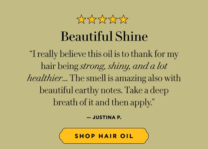 Beautiful Shine  “I really believe this oil is to thank for my  hair being strong, shiny, and a lot  healthier... The smell is amazing also with beautiful earthy notes. Take a deep  breath of it and then apply.” — Justina P.