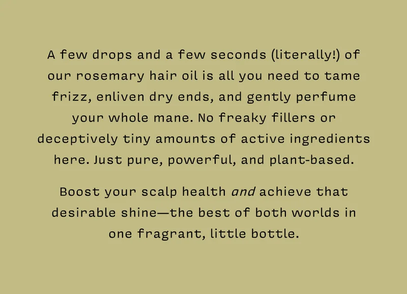 A few drops and a few seconds (literally!) of our rosemary hair oil is all you need to tame frizz, enliven dry ends, and gently perfume your whole mane. No freaky fillers or deceptively tiny amounts of active ingredients here. Just pure, powerful, and plant-based.    Boost your scalp health and achieve that desirable shine—the best of both worlds in  one fragrant, little bottle.