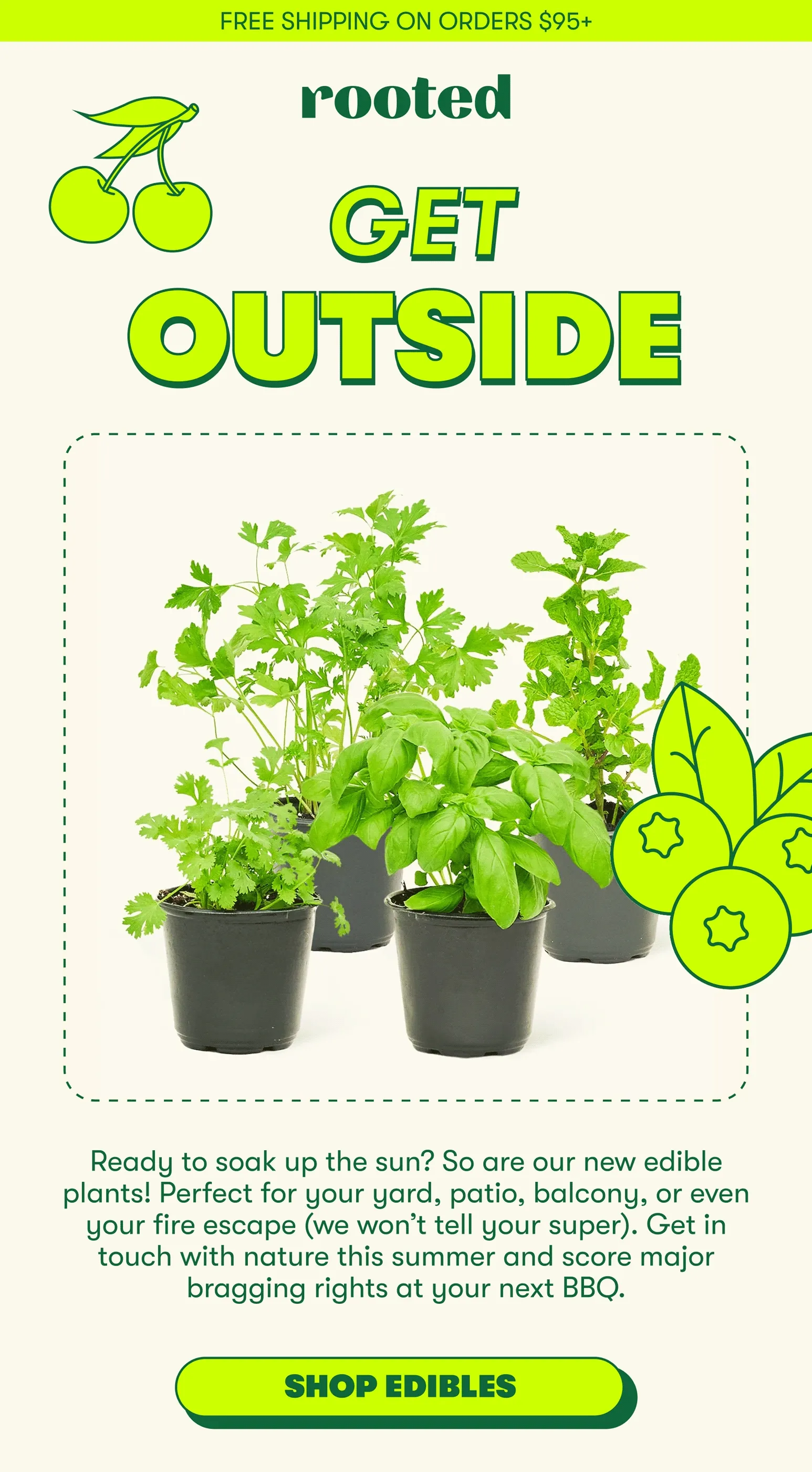FREE SHIPPING ON ORDERS $95+ rooted GET OUTSIDE Ready to soak up the sun? So are our new edible plants! Perfect for your yard, patio, balcony, or even your fire escape (we won't tell your super). Get in touch with nature this summer and score major bragging rights at your next BBQ. [SHOP EDIBLES]