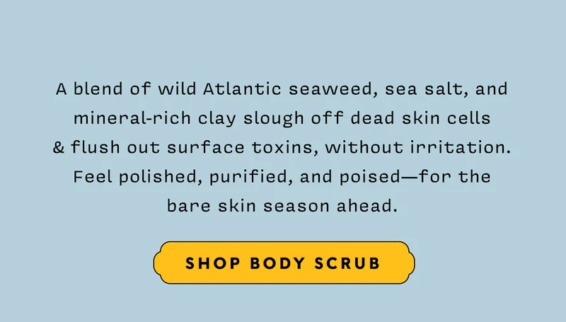 A blend of wild Atlantic seaweed, sea salt, and mineral-rich clay slough off dead skin cells  & flush out surface toxins, without irritation. Feel polished, purified, and poised—for the bare skin season ahead.    SHOP BODY SCRUB