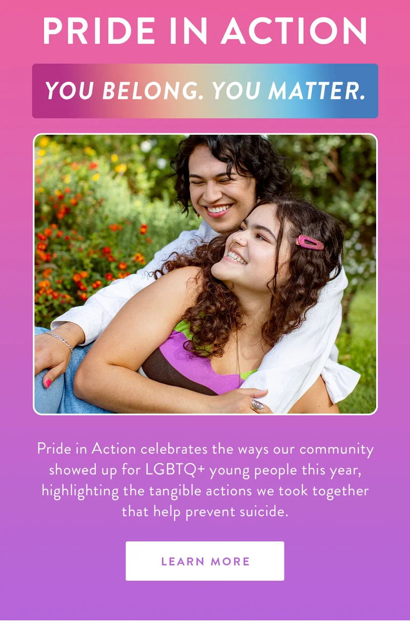 Pride in Action | You belong. You matter.  | Pride in Action celebrates the ways our community showed up for LGBTQ+ young people this year, highlighting the tangible actions we took together that help prevent suicide. | LEARN MORE