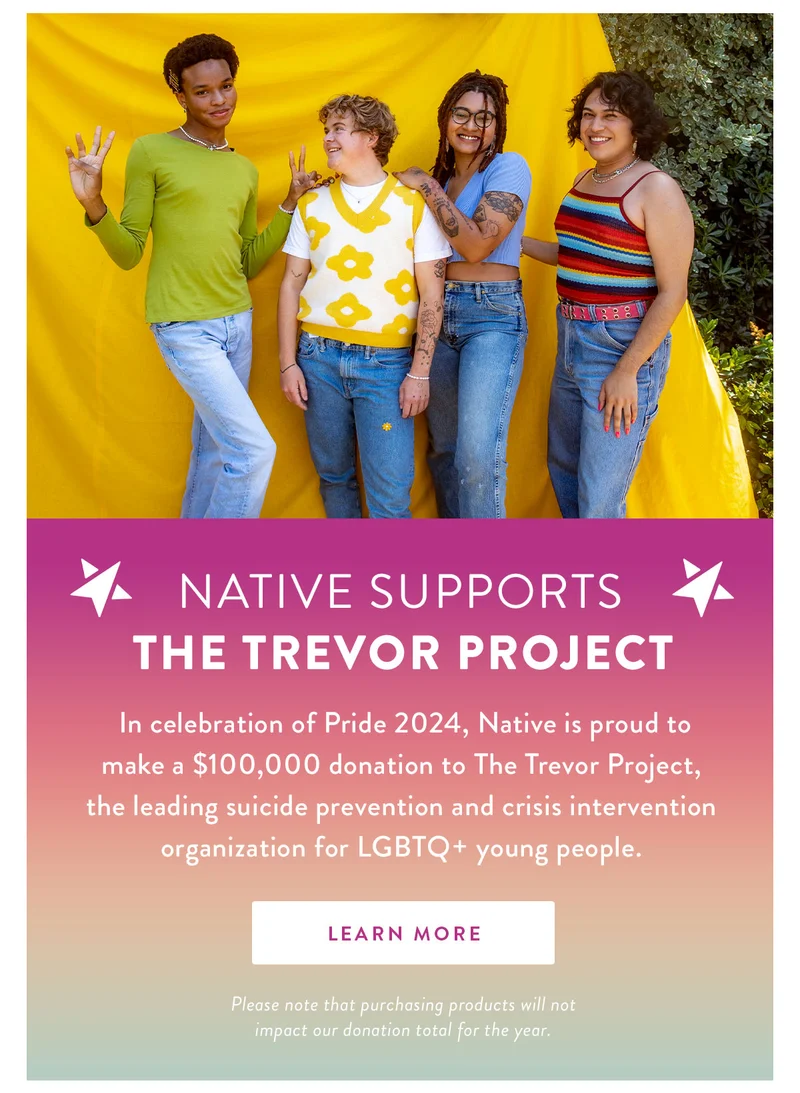 NATIVE Supports The Trevor Project | In celebration of Pride 2024, Native is proud to make a $100,000 donation to The Trevor Project, the leading suicide prevention and crisis intervention for LGBTQ+ young people. | LEARN MORE | Please note that purchasing products will not impact our donation total for the year.