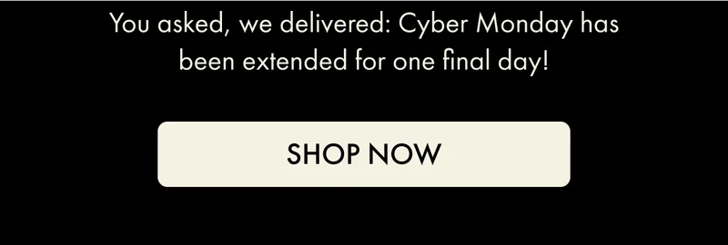 You asked, we delivered: Cyber Monday has been extended for one final day! | SHOP NOW