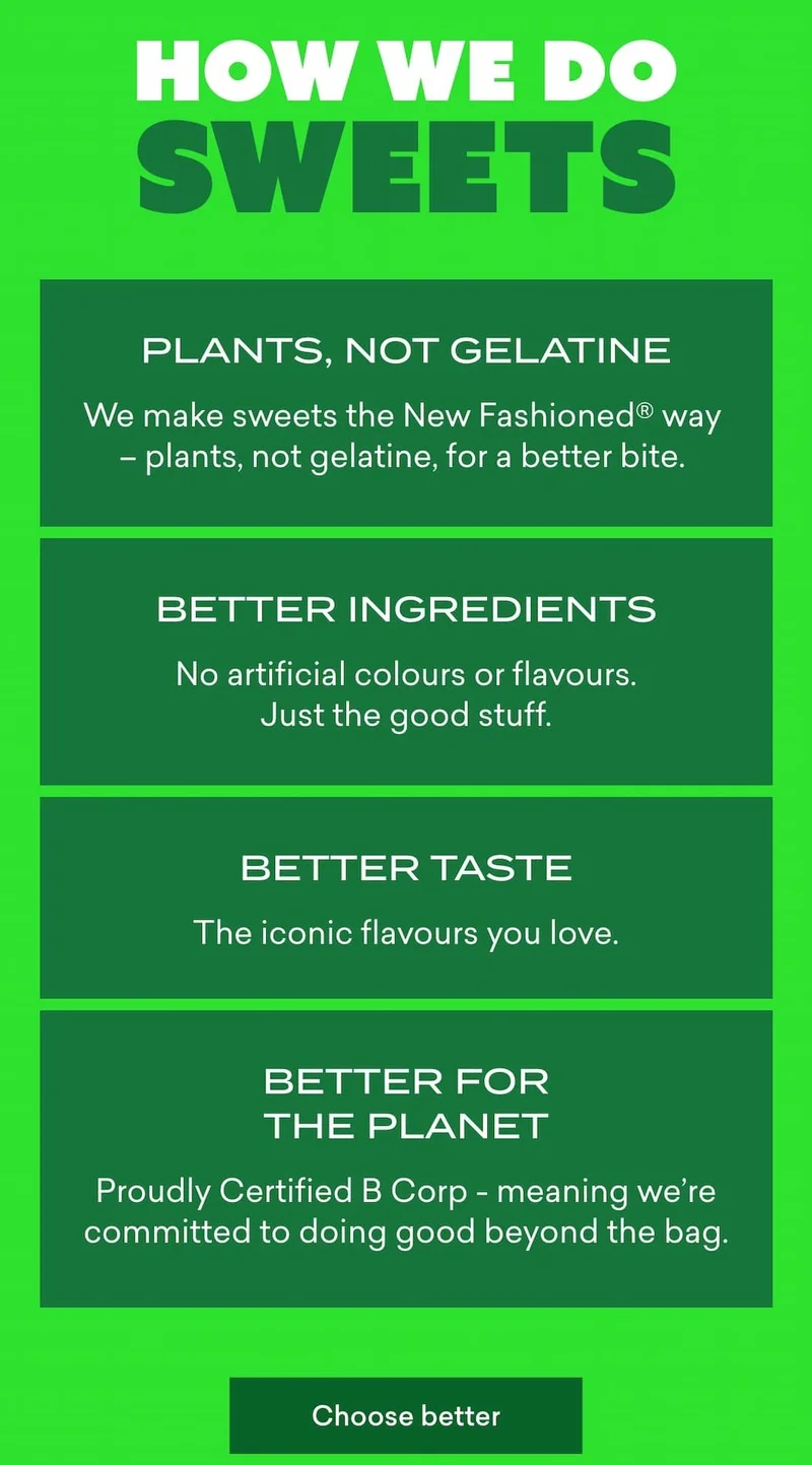 How we do sweets  - Plants, not gelatine  For a better bite and a kinder choice. No meat in sweets. Ever.  - Better ingredients  No artificial colours or flavours. Just the good stuff.  - Better taste  The iconic flavours you love.  - Better for people & the planet