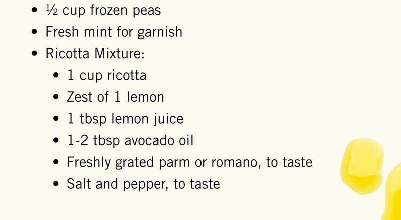 ½ cup frozen peas. Fresh mint for garnish. Ricotta Mixture: 1 cup ricotta Zest of 1 lemon 1 tbsp lemon juice 1-2 tbsp avocado oil Freshly grated parm or romano, to taste Salt and pepper, to taste