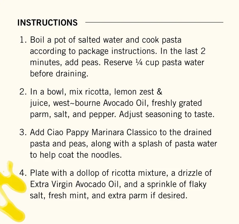 Instructions ~ Boil a pot of salted water and cook pasta according to package instructions. In the last 2 minutes, add peas. Reserve ¼ cup pasta water before draining.  In a bowl, mix ricotta, lemon zest & juice, west~bourne Avocado Oil, freshly grated parm, salt, and pepper. Adjust seasoning to taste.  Add Ciao Pappy Marinara Classico to the drained pasta and peas, along with a splash of pasta water to help coat the noodles.  Plate with a dollop of ricotta mixture, a drizzle of Extra Virgin Avocado Oil, and a sprinkle of flaky salt, fresh mint, and extra parm if desired.