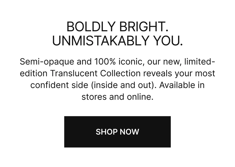 Boldly bright. Unmistakably you. Semi-opaque and 100% iconic, our new, limited-edition Translucent Collection reveals your most confident side (inside and out). Available in stores and online. SHOP NOW