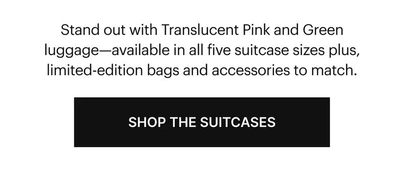 Stand out with Translucent Pink and Green luggage—available in all five suitcase sizes plus, limited-edition bags and accessories to match. SHOP SUITCASES