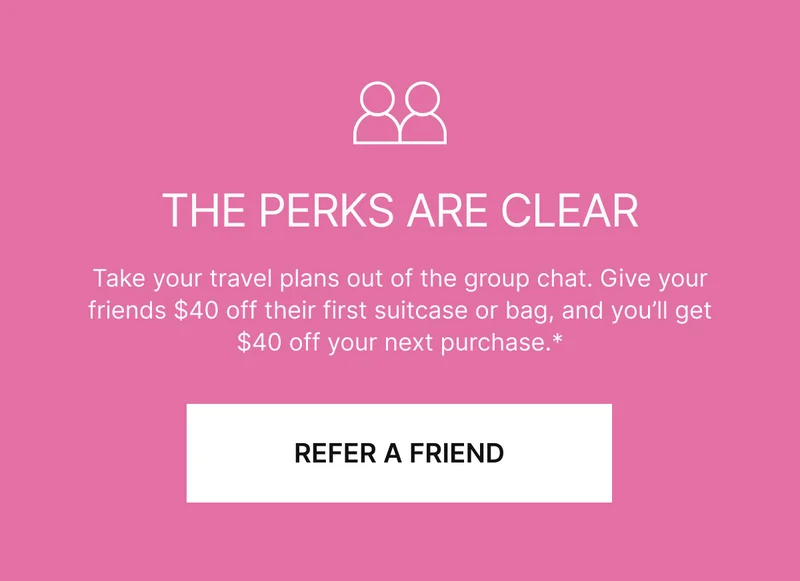 THE PERKS ARE CLEAR: Take your travel plans out of the group chat. Give your friends $40 off their first suitcase or bag, and you’ll get $40 off your next purchase.* REFER A FRIEND