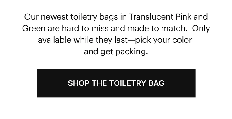 Our newest toiletry bags in Translucent Pink and Green are hard to miss and made to match.  Only available while they last—pick your color and get packing. SHOP THE TOILETRY BAG