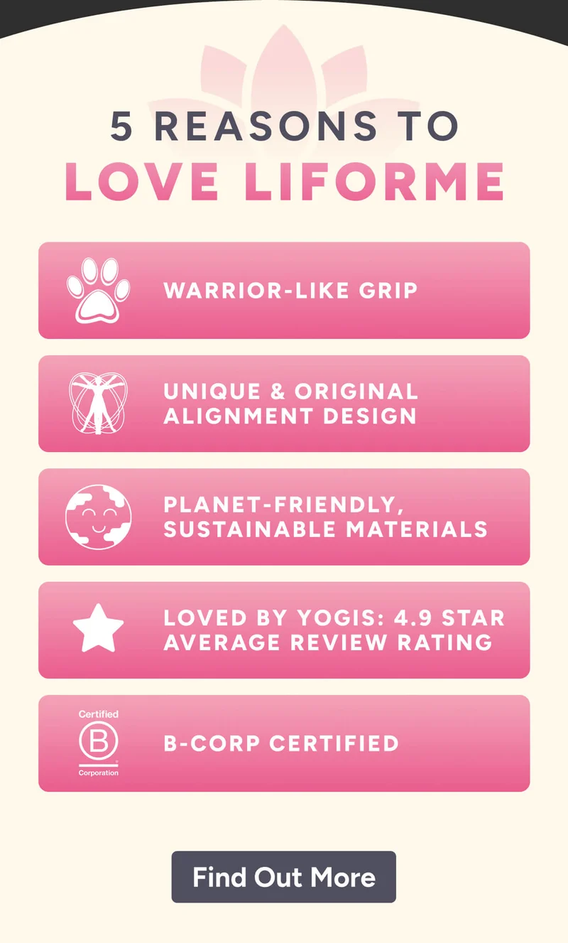 5 REASONS to love Liforme warrior-like grip unique & original alignment design planet-friendly, sustainable materials loved by yogis: 4.9 star average review rating B-corp certified Learn More