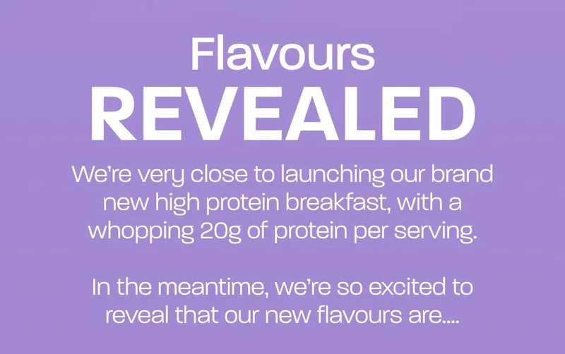 We’re very close to launching our brand new high protein breakfast, with a whopping 20g of protein per serving. In the meantime, we’re so excited to reveal that our new flavours are….