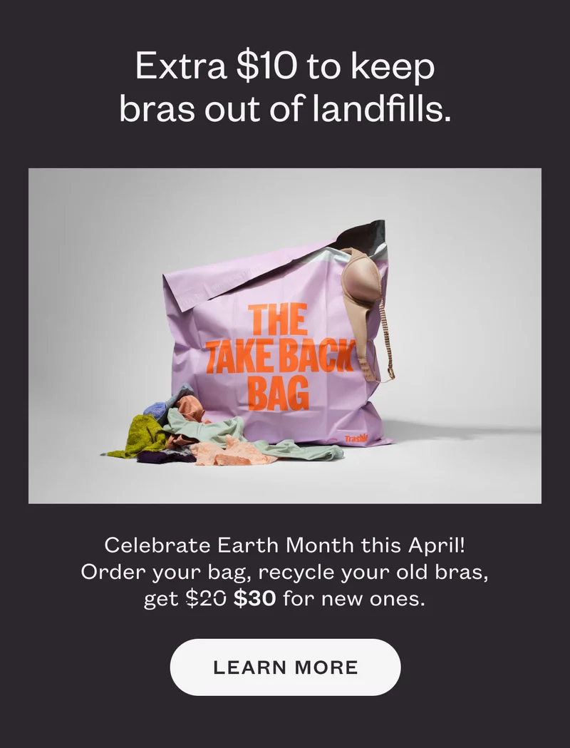 Extra $10 to keep bras out of landfills. Celebrate Earth Month this April! Order your bag, recycle your old bras, get $30 for new ones.
