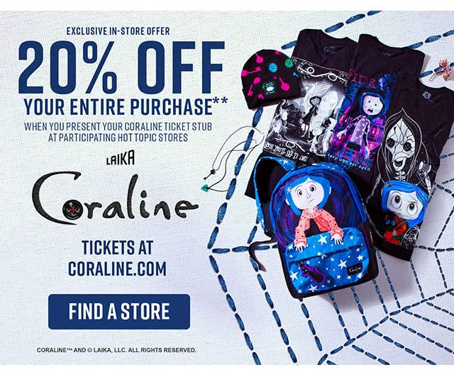 Exclusive in-store offer! 20% off your entire purchase when you present your Coraline ticket stub at participating Hot Topic stores. Get tickets to see Coraline at coraline.com. Find a Store
