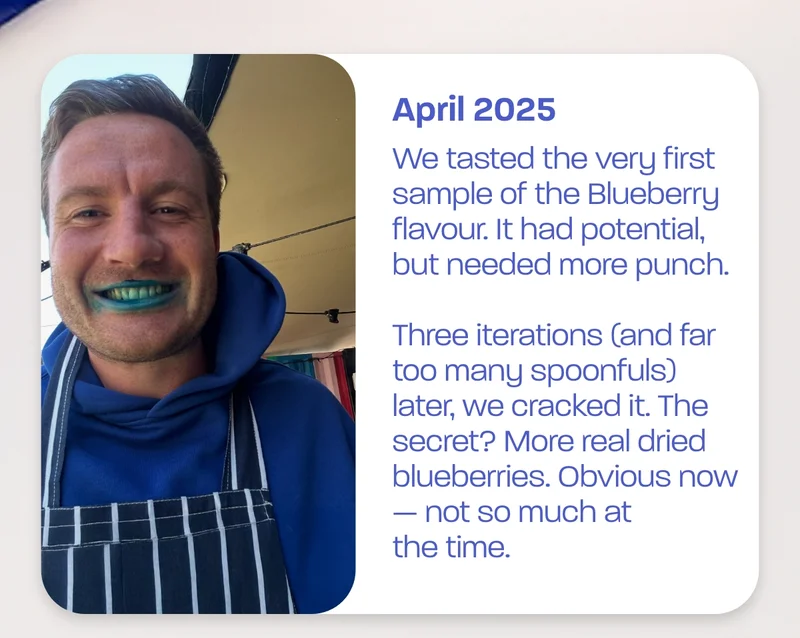 April 2025 - We tasted the very first sample of the Blueberry flavour. It had potential, but needed more punch.  Three iterations (and far too many spoonfuls) later, we cracked it. The secret? More real dried blueberries. Obvious now — not so much at the time.