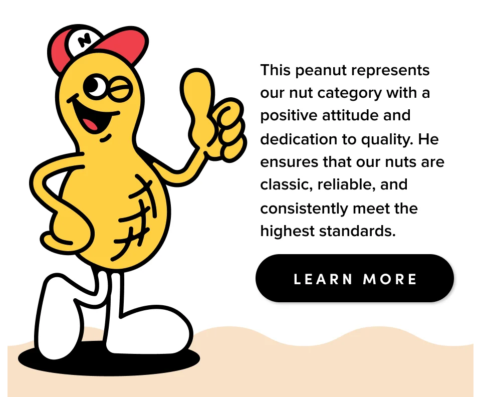 This peanut represents our nut category with a positive attitude and dedication to quality. He ensures that our nuts are classic, reliable, and consistently meet the highest standards; Learn more