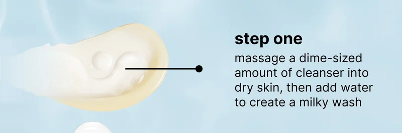 step one massage a dime-sized amount of cleanser into dry skin, then add water to create a milky wash