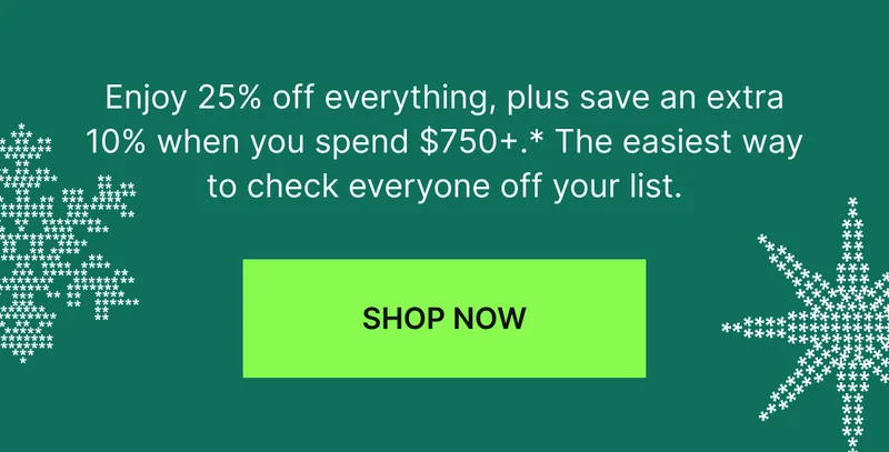 Enjoy 25% off everything, plus save an extra 10% when you spend $750+.* The easiest way to check everyone off your list.