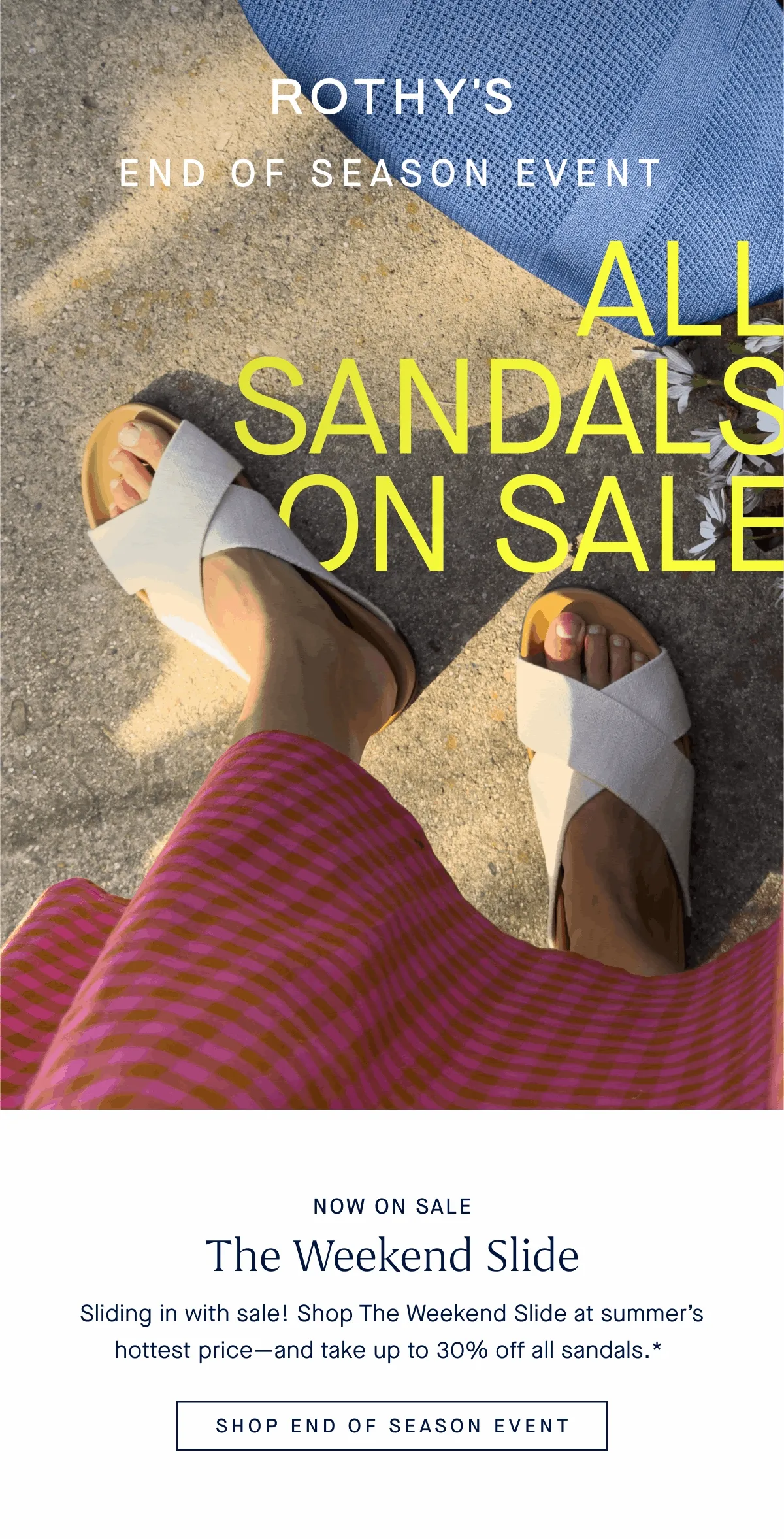 END OF SEASON EVENT ALL SANDALS ON SALE UP TO 30% OFF PLUS MORE SUMMER STYLES! ONLINE & IN STORES NOW ON SALE The Weekend Slide Sliding in with sale! Shop The Weekend Slide at summerβs hottest priceβand take up to 30% off all sandals.* SHOP END OF SEASON EVENT END OF SEASON EVENT ALL SANDALS ON SALE UP TO 30% OFF PLUS MORE SUMMER STYLES! ONLINE & IN STORES NOW ON SALE The Weekend Slide Sliding in with sale! Shop The Weekend Slide at summerβs hottest priceβand take up to 30% off all sandals.* SHOP END OF SEASON EVENT