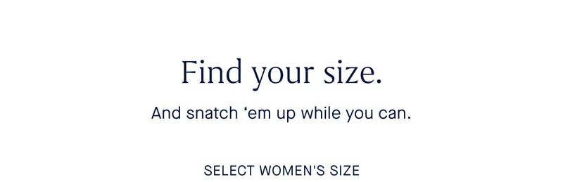 Find your size. And snatch 'em up while you can. SELECT WOMEN'S SIZE Find your size. And snatch 'em up while you can. SELECT WOMEN'S SIZE