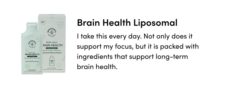 Brain Health Liposomal  I take this every day. Not only does it support my focus, but it is packed with ingredients that support long-term brain health.