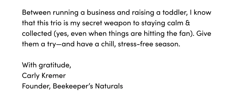 Between running a business and raising a toddler, I know that this trio is my secret weapon to staying calm & collected (yes, even when things are hitting the fan). Give them a try—and have a chill, stress-free season.    With gratitude,   Carly Kremer BKN Founder