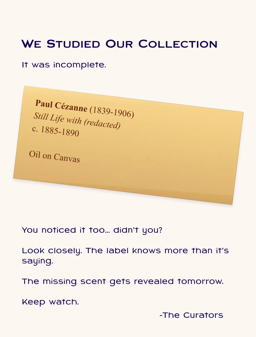 We studied our collection. It was incomplete. You noticed it too,... didn't you? Look closely. The label knows more than it's saying. Keep watch.