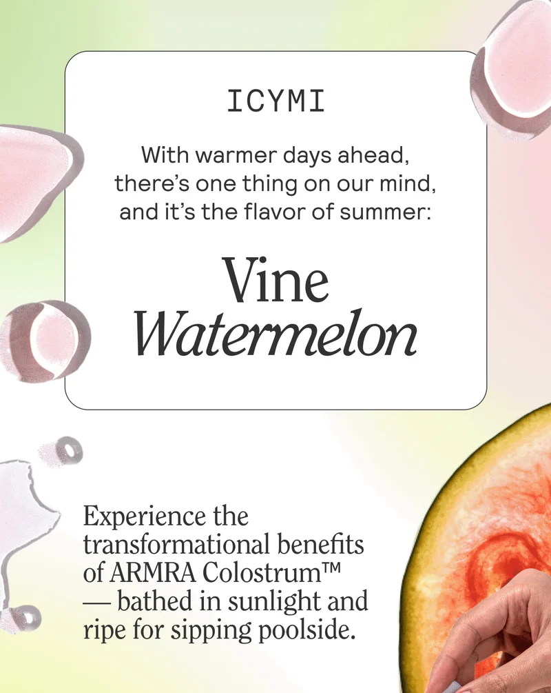 ICYMI. With warmer days ahead, there’s one thing on our mind, and it’s the flavor of summer: Vine Watermelon. Experience the transformational benefits of ARMRA Colostrum™ — bathed in sunlight and ripe for sipping poolside.