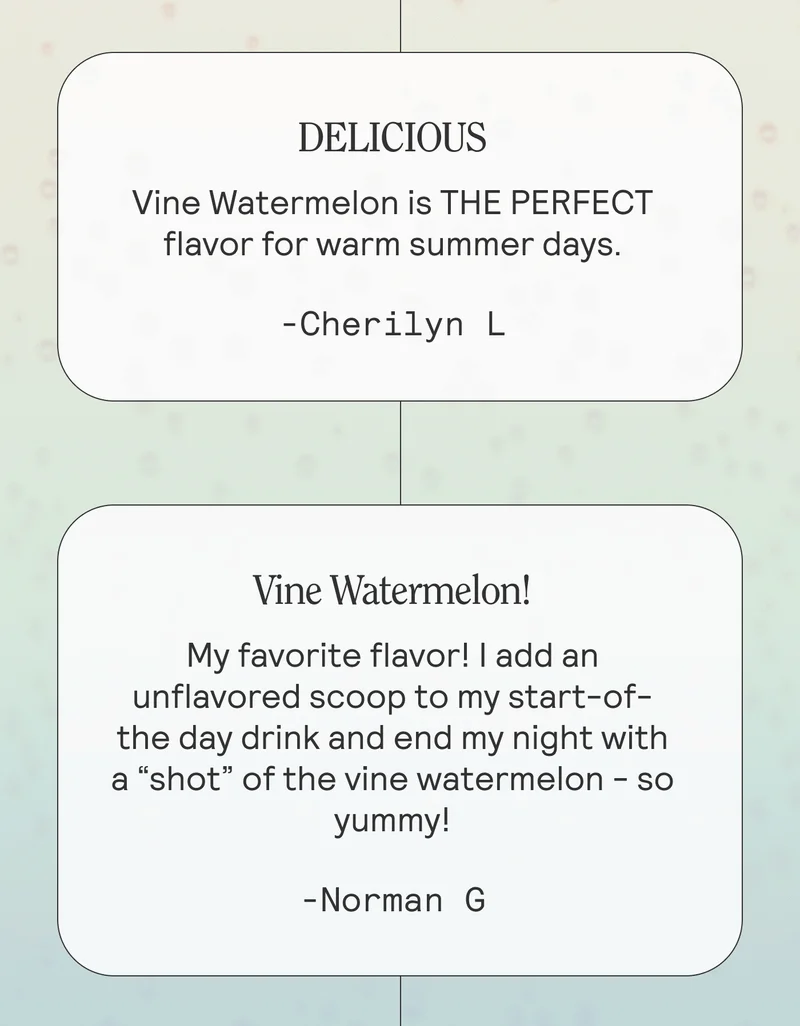 DELICIOUS Vine Watermelon is THE PERFECT flavor for warm summer days. -Cherilyn L  Vine Watermelon! My favorite flavor! I add an unflavored scoop to my start-of-the day drink and end my night with a “shot” of the vine watermelon - so yummy! -Norman G