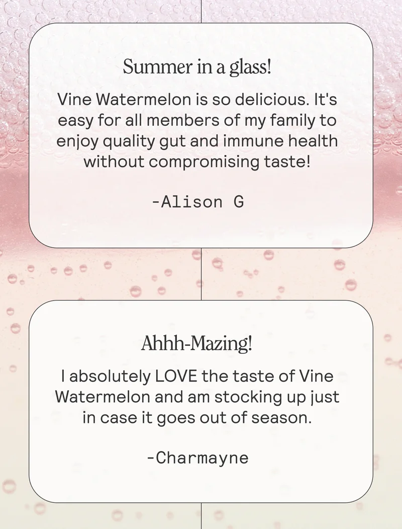 Summer in a glass! Vine Watermelon is so delicious. It's easy for all members of my family to enjoy quality gut and immune health without compromising taste! -Alison G  Ahhh-Mazing! I absolutely LOVE the taste of Vine Watermelon and am stocking up just in case it goes out of season. -Charmayne