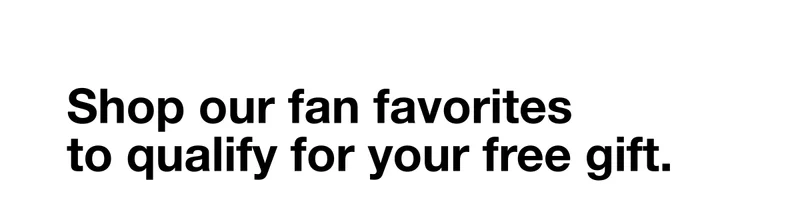 Shop our fan favorites to qualify for your free gift.