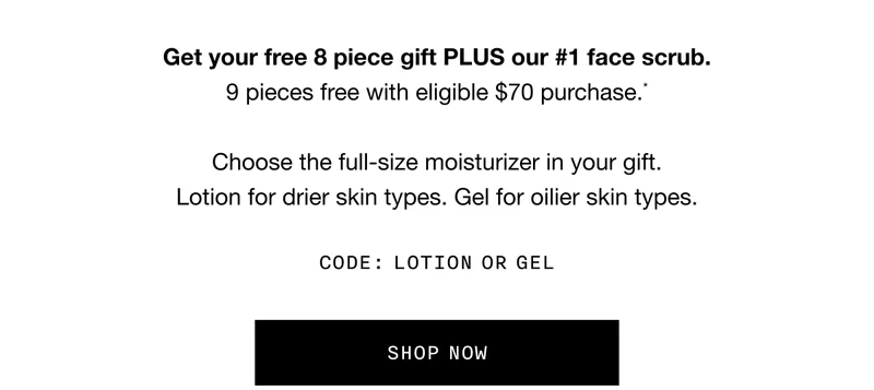 Get your free 8 piece gift PLUS our #1 face scrub. 9 pieces free with eligible $70 purchase.* Choose the full-size moisturizer in your gift. Lotion for drier skin types. Gel for oilier skin types. CODE: LOTION OR GEL | SHOP NOW