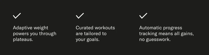 Adaptive weight powers you through plateaus. Curated workouts are tailored to your goals. Automatic progress tracking means all gains, no guesswork.