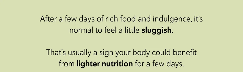 After a few days of rich food and indulgence, it’s normal to feel a little sluggish. That’s usually a sign your body could use something simpler for a few days.