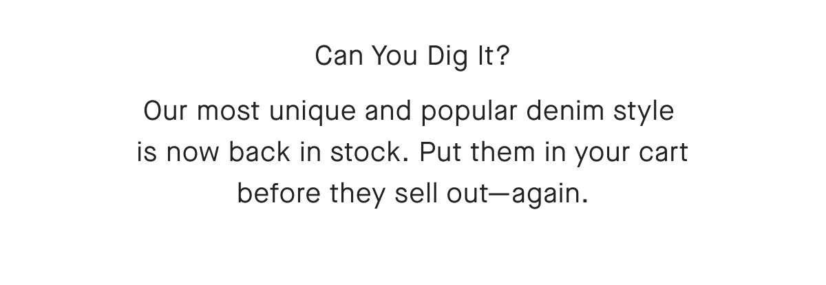 Can You Dig It? Our most unique and popular denim style is now back in stock. Put them in your cart before they sell out-again.