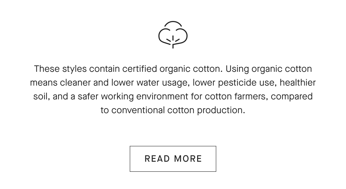 These styles contain certified organic cotton. Using organic cotton means cleaner and lower water usage lower pesticide use, healthier soil, and a safer working environment for cotton farmers, compared to conventional cotton production.[READ MORE]