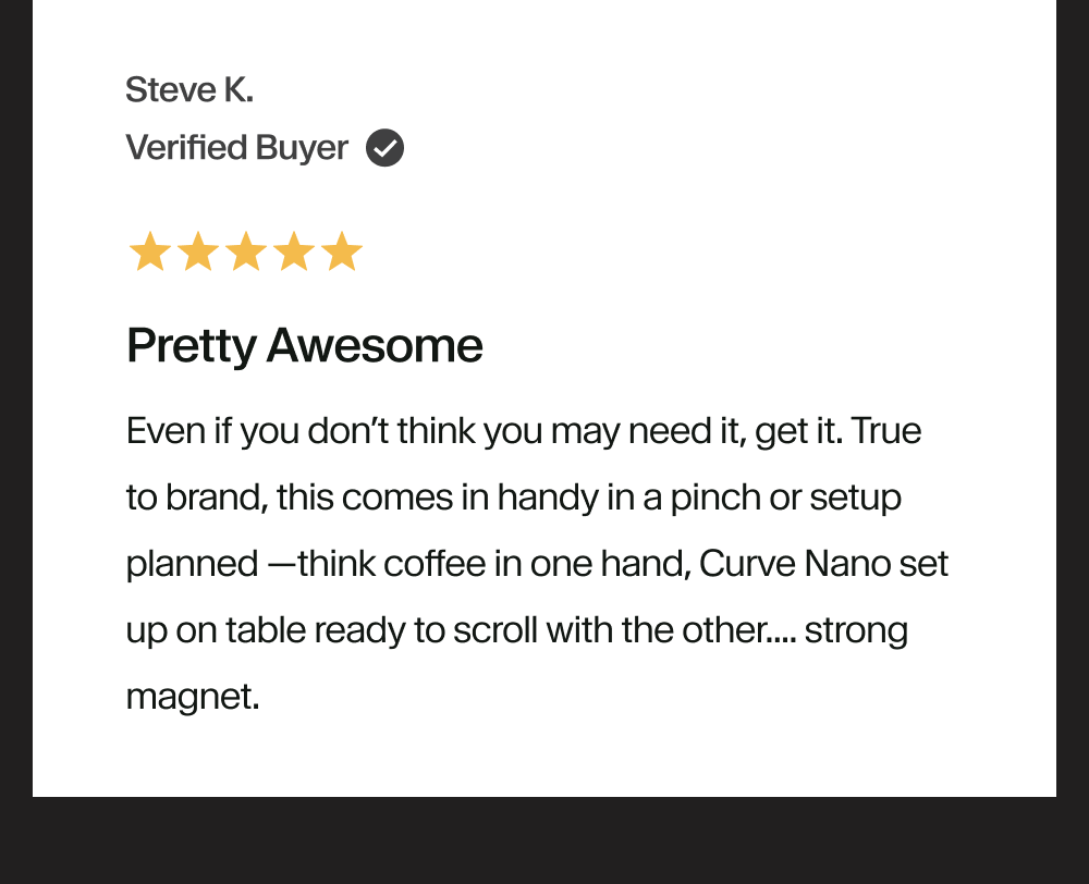 Pretty Awesome Even if you don’t think you may need it, get it. True to brand, this comes in handy in a pinch or setup planned —think coffee in one hand, Curve Nano set up on table ready to scroll with the other.... strong magnet.