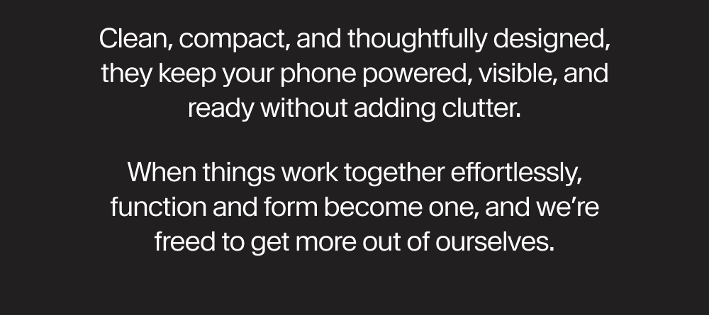 Clean, compact, and thoughtfully designed, they keep your phone powered, visible, and ready without adding clutter. When things work together effortlessly, function and form become one, and we’re freed to get more out of ourselves