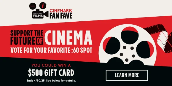 CINEMARK FAN FAVE | SUPPORT THE FUTURE OF CINEMA | VOTE FOR YOUR FAVORITE: 60 SPOT | YOU COULD WIN A $500 GIFT CARD | LEARN MORE >
