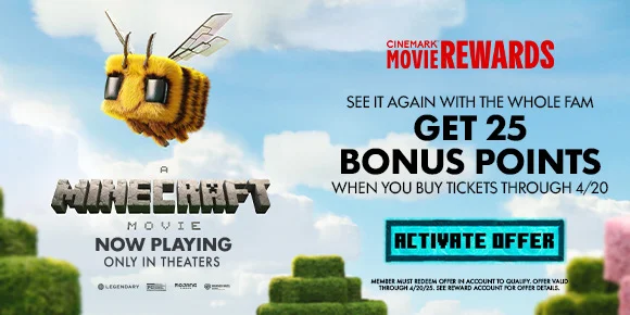 THE MINECRAFT MOVIE | SEE IT AGAIN WITH THE WHOLE FAM | GET 25 BONUS POINTS WHEN YOU BUY TICKETS THROUGH 4/20 | ACTIVATE OFFER >