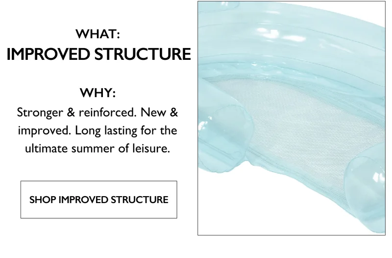 What: Improved Structure | Why: Stronger & reinforced. New & improved. Long lasting for the ultimate summer of leisure. - SHOP IMPROVED STRUCTURE