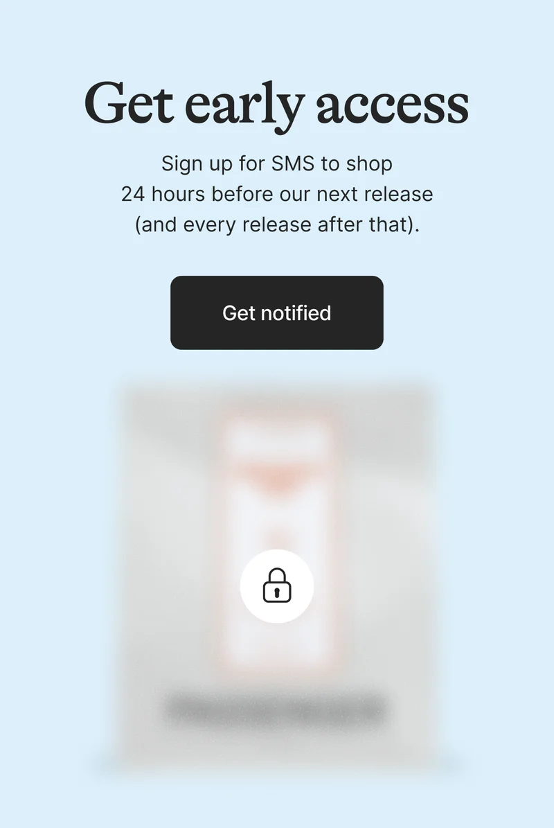 Get Early Access. Sign up for SMS to shop 24 hours before our next release (and every release after that). Get on the List
