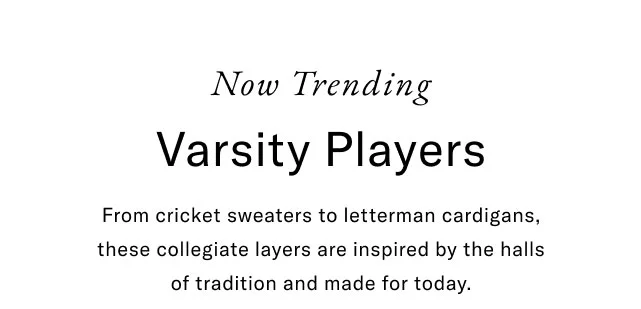 Now trending                                                Varsity player                                                From cricket sweaters to letterman cardigans, these collegiate layers are inspired by the halls of tradition and made for today.