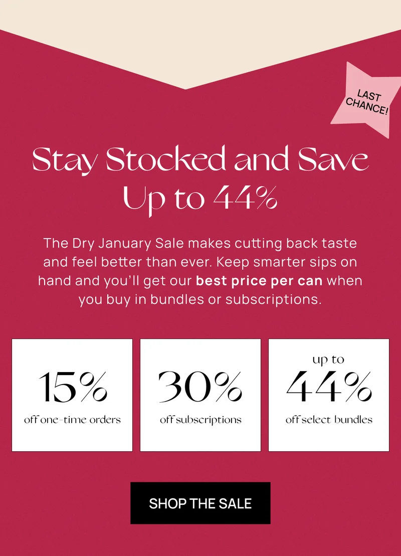 Stay Stocked and Save Up to 44%  | The Dry January Sale makes cutting back taste and feel better than ever. Keep smarter sips on hand and you’ll get our best price per can when you buy in bundles or subscriptions. | 15%off one-time orders | 30% off subscriptions | up to 44% off select bundles | Shop the Sale